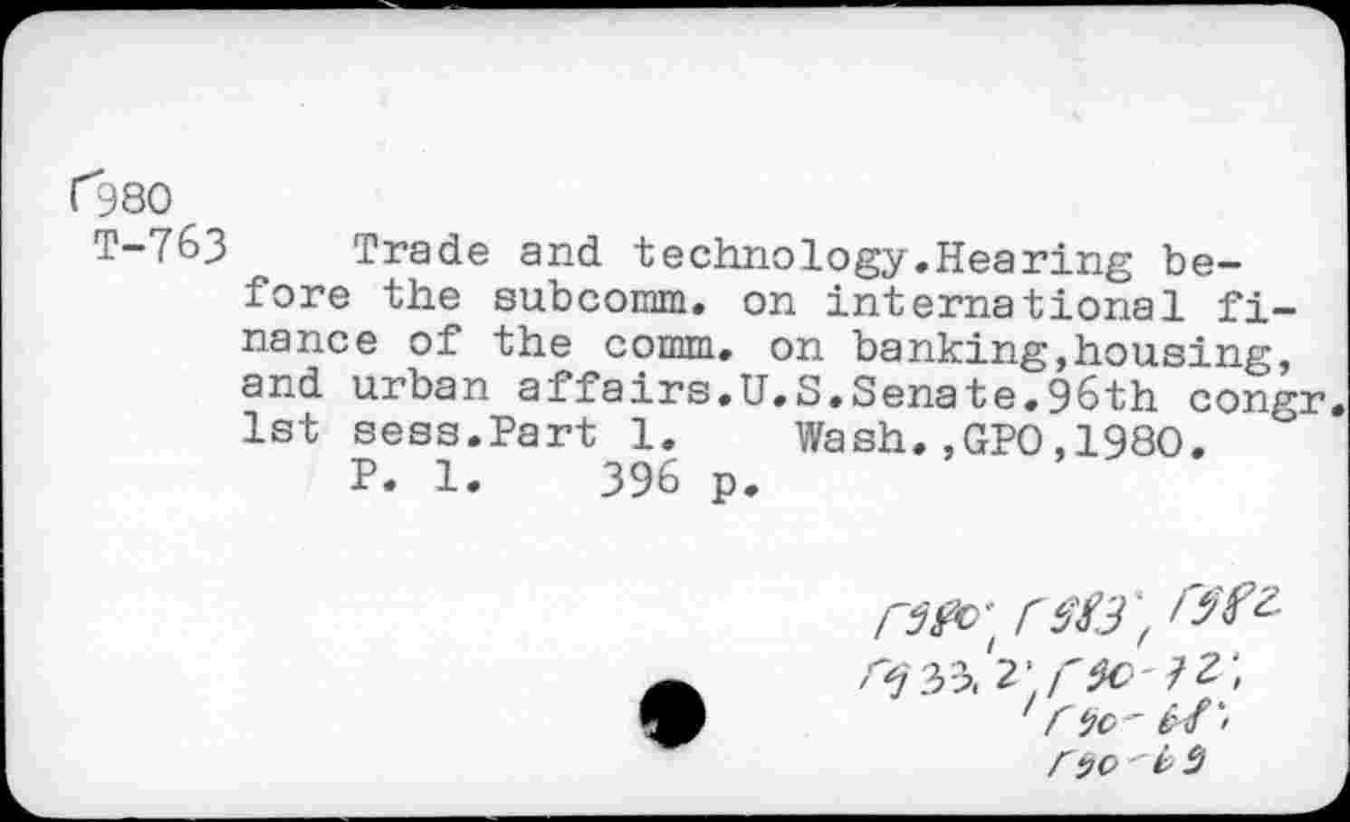 ﻿("380
T-763 Trade and technology.Hearing before the subcomm, on international finance of the comm, on banking,housing, and urban affairs.U.S.Senate.96th congr 1st sess.Part 1. Wash.,GPO,1980.
P. 1.	396 p.

rÿc>	2